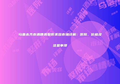 乌鲁木齐市酒糟鼻整形美容市场详解：医院、价格及注意事项