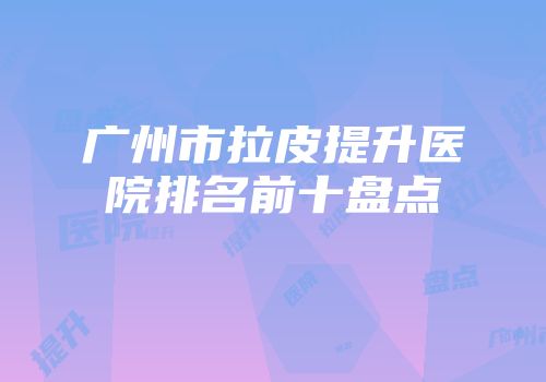 广州市拉皮提升医院排名前十盘点