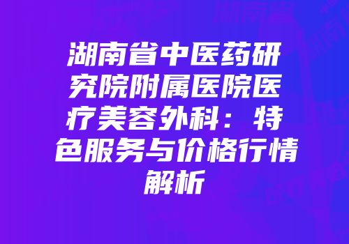 湖南省中医药研究院附属医院医疗美容外科：特色服务与价格行情解析