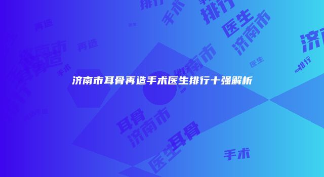 济南市耳骨再造手术医生排行十强解析