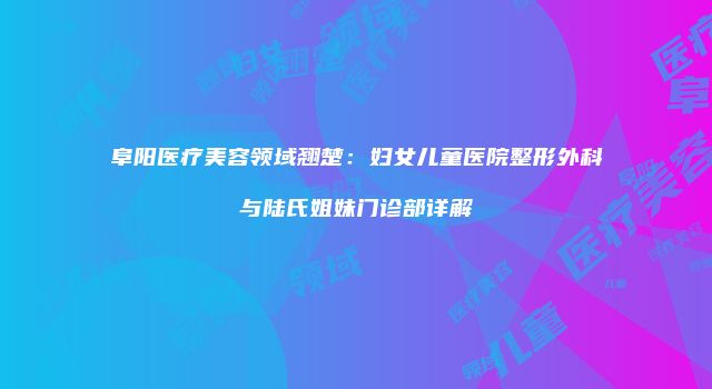 阜阳医疗美容领域翘楚：妇女儿童医院整形外科与陆氏姐妹门诊部详解