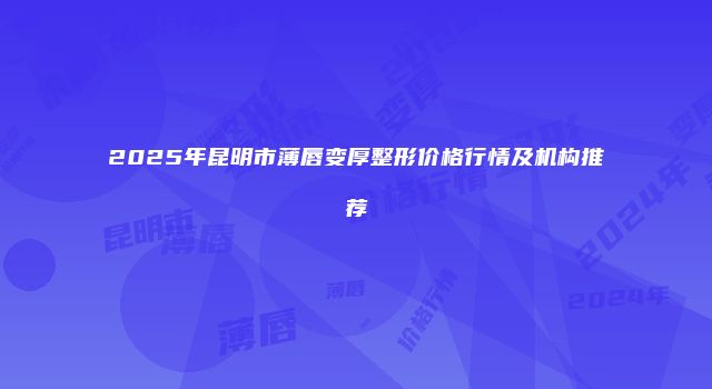 2025年昆明市薄唇变厚整形价格行情及机构推荐