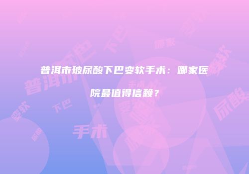 普洱市玻尿酸下巴变软手术：哪家医院最值得信赖？
