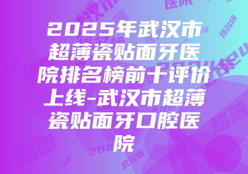 2025年武汉市超薄瓷贴面牙医院排名榜前十评价上线-武汉市超薄瓷贴面牙口腔医院