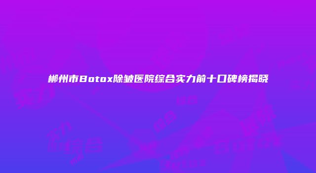 郴州市Botox除皱医院综合实力前十口碑榜揭晓