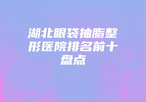 湖北眼袋抽脂整形医院排名前十盘点