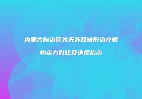 内蒙古自治区先天外耳畸形治疗机构实力对比及选择指南