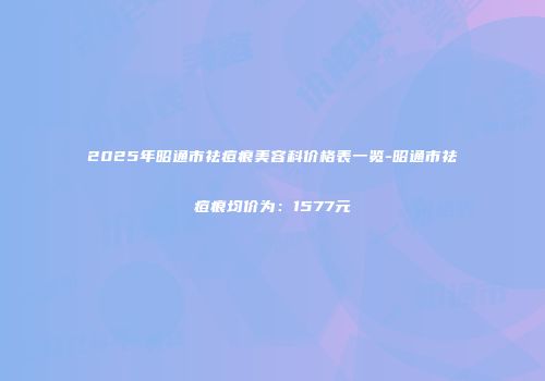 2025年昭通市祛痘痕美容科价格表一览-昭通市祛痘痕均价为：1577元