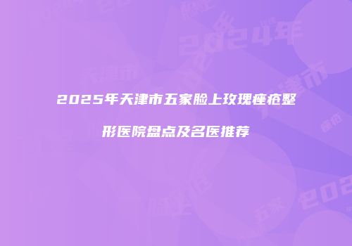 2025年天津市五家脸上玫瑰痤疮整形医院盘点及名医推荐