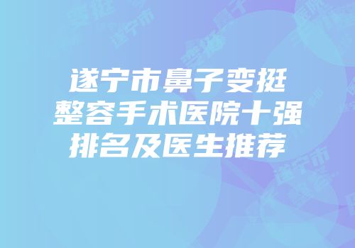 遂宁市鼻子变挺整容手术医院十强排名及医生推荐