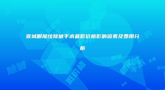宣城眼尾纹除皱手术最低价格影响因素及费用分析