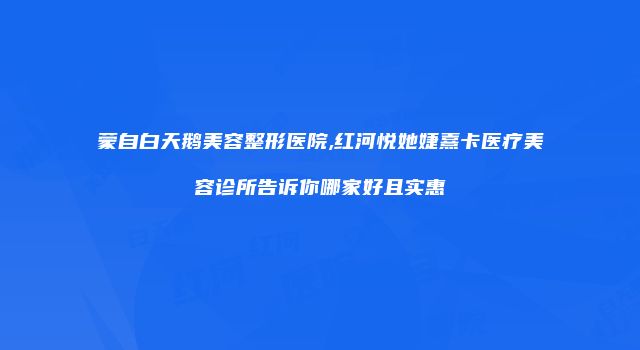 蒙自白天鹅美容整形医院,红河悦她婕熹卡医疗美容诊所告诉你哪家好且实惠