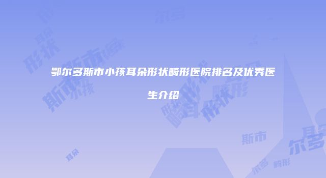 鄂尔多斯市小孩耳朵形状畸形医院排名及优秀医生介绍