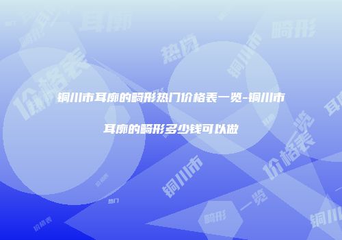铜川市耳廓的畸形热门价格表一览-铜川市耳廓的畸形多少钱可以做