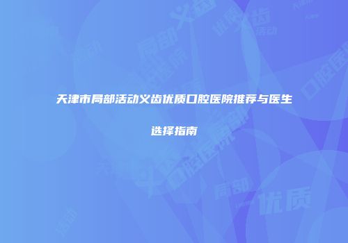 天津市局部活动义齿优质口腔医院推荐与医生选择指南