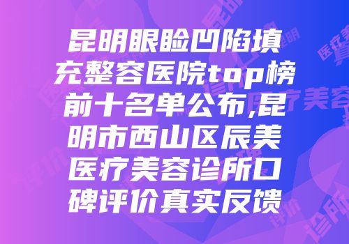 昆明眼睑凹陷填充整容医院top榜前十名单公布,昆明市西山区辰美医疗美容诊所口碑评价真实反馈