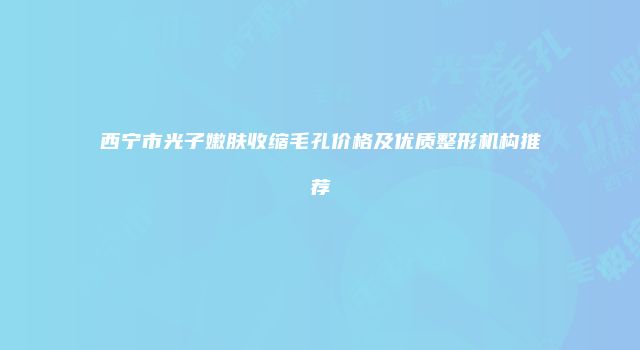 西宁市光子嫩肤收缩毛孔价格及优质整形机构推荐
