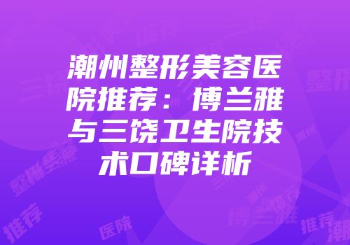 潮州整形美容医院推荐：博兰雅与三饶卫生院技术口碑详析
