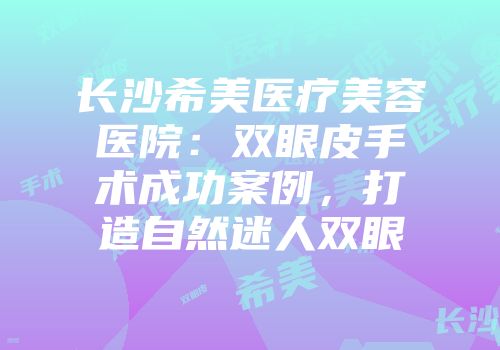 长沙希美医疗美容医院：双眼皮手术成功案例，打造自然迷人双眼