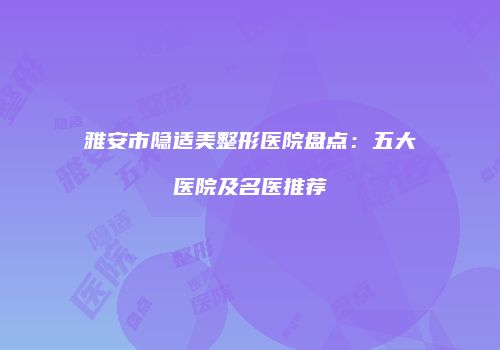 雅安市隐适美整形医院盘点：五大医院及名医推荐