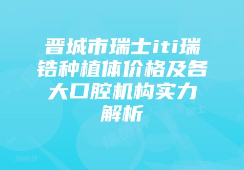 晋城市瑞士iti瑞锆种植体价格及各大口腔机构实力解析