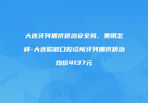 大连牙列拥挤矫治安全吗，费用怎样-大连昭鹤口腔诊所牙列拥挤矫治均价4137元