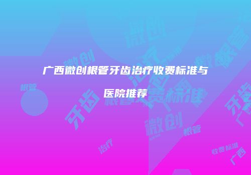 广西微创根管牙齿治疗收费标准与医院推荐