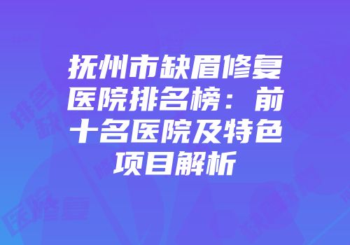 抚州市缺眉修复医院排名榜：前十名医院及特色项目解析