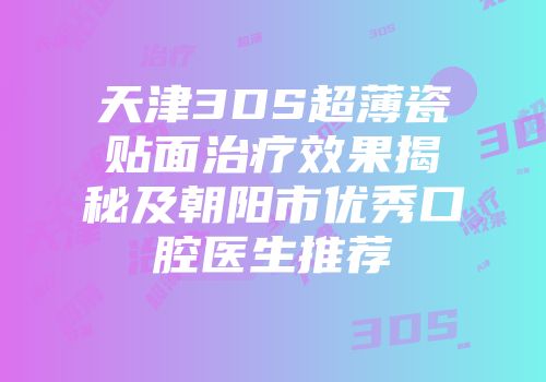 天津3DS超薄瓷贴面治疗效果揭秘及朝阳市优秀口腔医生推荐