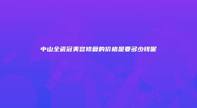 中山全瓷冠美容修复的价格是要多少钱呢