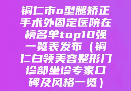 铜仁市o型腿矫正手术外固定医院在榜名单top10强一览表发布（铜仁白领美容整形门诊部坐诊专家口碑及风格一览）
