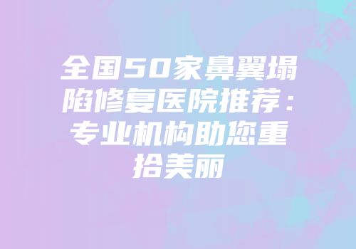 全国50家鼻翼塌陷修复医院推荐：专业机构助您重拾美丽