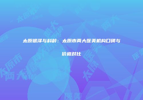 太原银泽与科龄：太原市两大医美机构口碑与价格对比