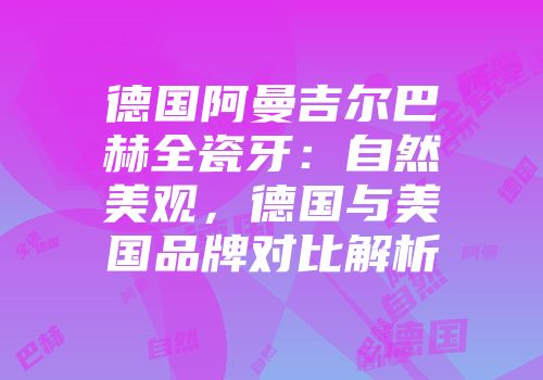 德国阿曼吉尔巴赫全瓷牙：自然美观，德国与美国品牌对比解析