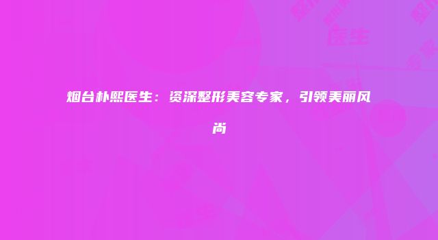 烟台朴熙医生：资深整形美容专家，引领美丽风尚