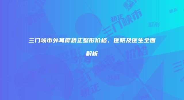 三门峡市外耳廓矫正整形价格、医院及医生全面解析