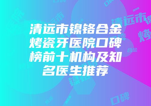 清远市镍铬合金烤瓷牙医院口碑榜前十机构及知名医生推荐
