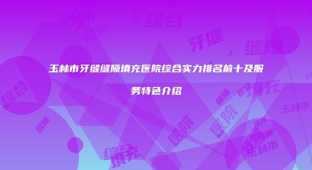 玉林市牙缝缝隙填充医院综合实力排名前十及服务特色介绍
