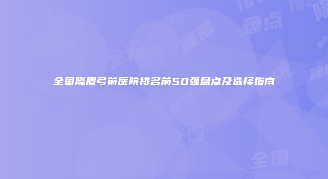 全国隆眉弓前医院排名前50强盘点及选择指南
