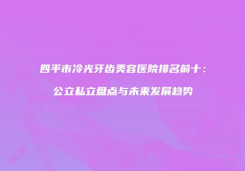 四平市冷光牙齿美容医院排名前十：公立私立盘点与未来发展趋势