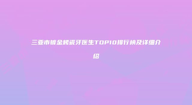 三亚市镀金烤瓷牙医生TOP10排行榜及详细介绍
