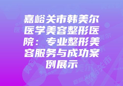 嘉峪关市韩美尔医学美容整形医院：专业整形美容服务与成功案例展示
