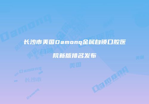 长沙市美国Damonq金属自锁口腔医院新版排名发布
