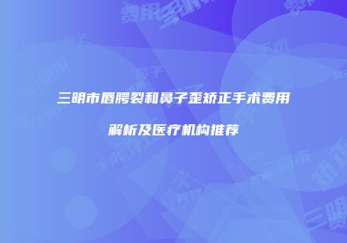 三明市唇腭裂和鼻子歪矫正手术费用解析及医疗机构推荐