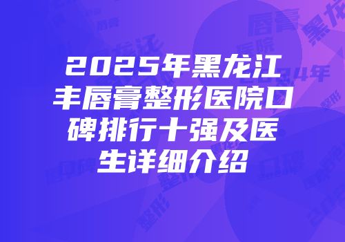 2025年黑龙江丰唇膏整形医院口碑排行十强及医生详细介绍
