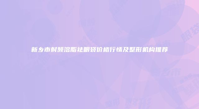 新乡市射频溶脂祛眼袋价格行情及整形机构推荐