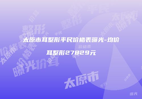 太原市耳整形平民价格表曝光-均价耳整形27829元