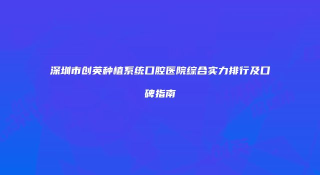 深圳市创英种植系统口腔医院综合实力排行及口碑指南