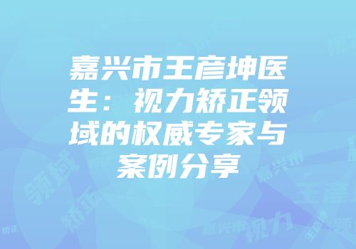 嘉兴市王彦坤医生：视力矫正领域的权威专家与案例分享