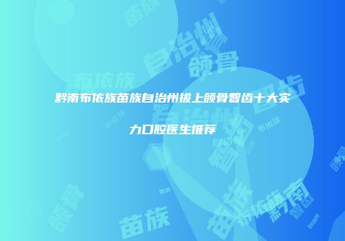 黔南布依族苗族自治州拔上颌骨智齿十大实力口腔医生推荐